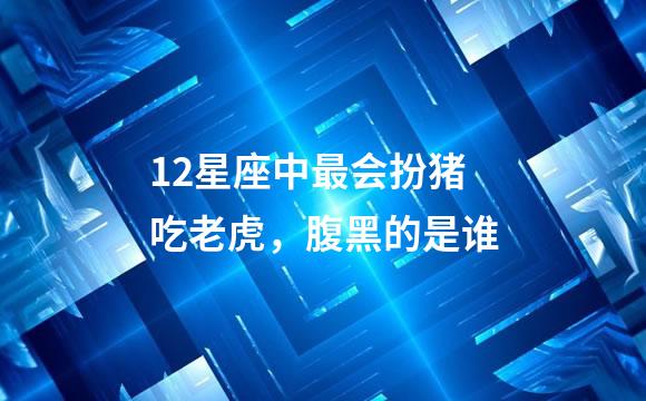 12星座中最会扮猪吃老虎，腹黑的是谁