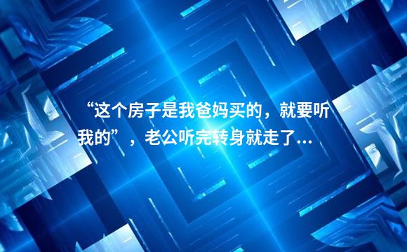 “这个房子是我爸妈买的，就要听我的”，老公听完转身就走了……