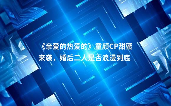 《亲爱的热爱的》童颜CP甜蜜来袭，婚后二人是否浪漫到底