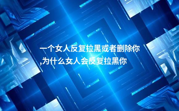 一个女人反复拉黑或者删除你,为什么女人会反复拉黑你