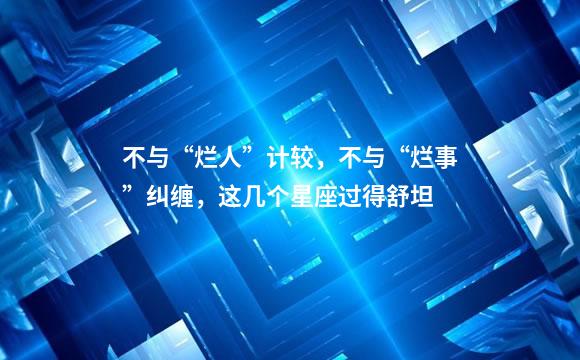 不与“烂人”计较，不与“烂事”纠缠，这几个星座过得舒坦