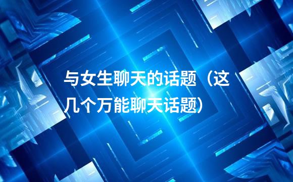 与女生聊天的话题（这几个万能聊天话题）