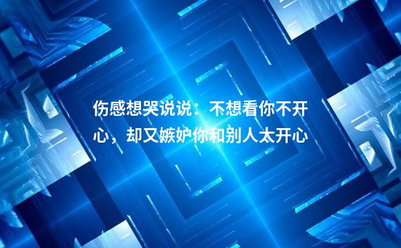 伤感想哭说说：不想看你不开心，却又嫉妒你和别人太开心