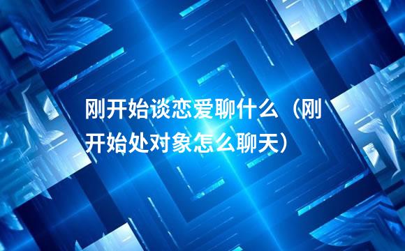 刚开始谈恋爱聊什么（刚开始处对象怎么聊天）