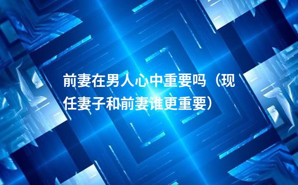 前妻在男人心中重要吗（现任妻子和前妻谁更重要）