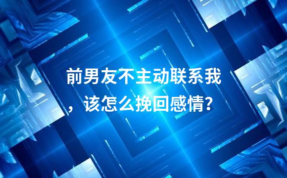 前男友不主动联系我，该怎么挽回感情？