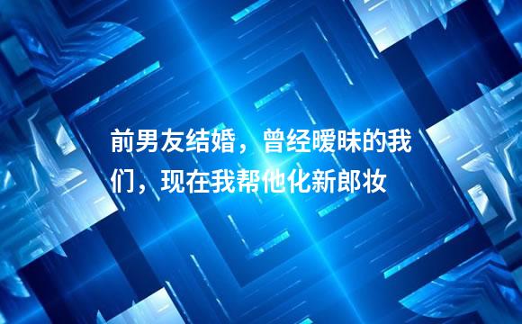 前男友结婚，曾经暧昧的我们，现在我帮他化新郎妆