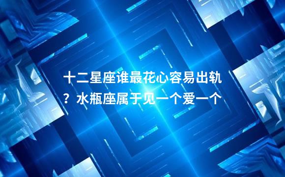 十二星座谁最花心容易出轨？水瓶座属于见一个爱一个