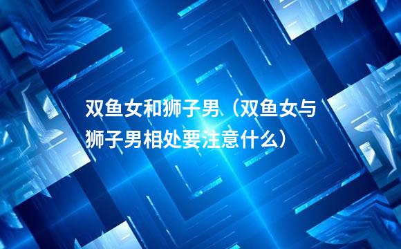 双鱼女和狮子男（双鱼女与狮子男相处要注意什么）