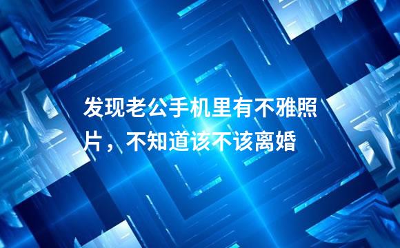 发现老公手机里有不雅照片，不知道该不该离婚