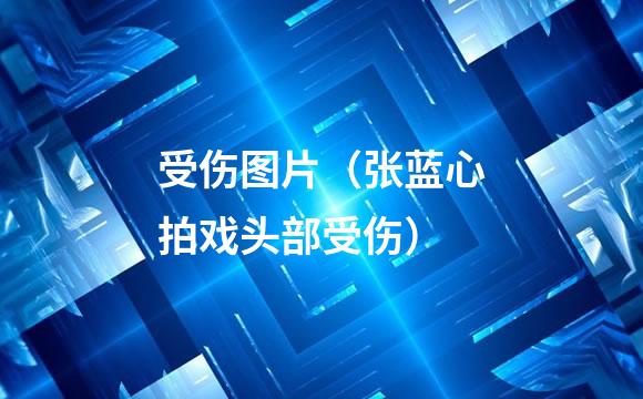 受伤图片（张蓝心拍戏头部受伤）
