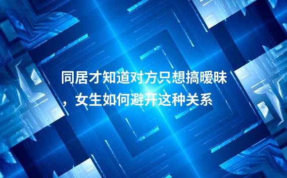 同居才知道对方只想搞暧昧，女生如何避开这种关系