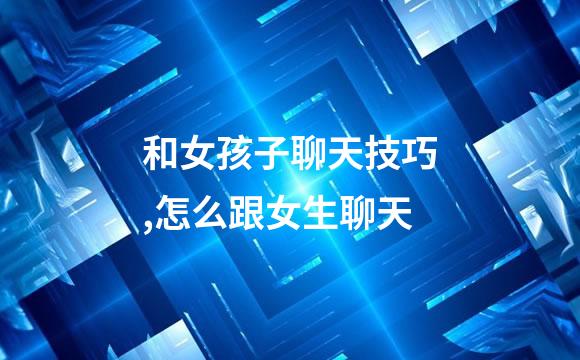 和女孩子聊天技巧,怎么跟女生聊天