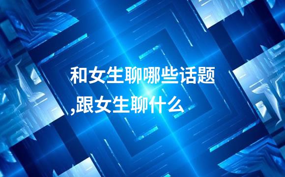 和女生聊哪些话题,跟女生聊什么