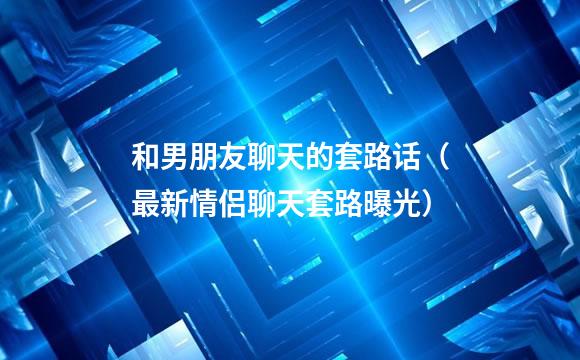 和男朋友聊天的套路话（最新情侣聊天套路曝光）
