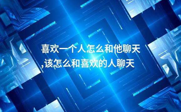 喜欢一个人怎么和他聊天,该怎么和喜欢的人聊天