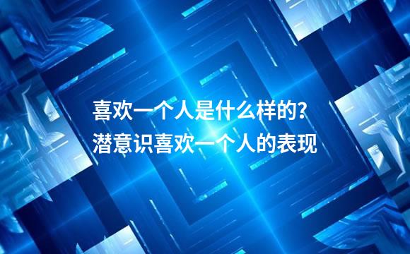 喜欢一个人是什么样的？潜意识喜欢一个人的表现