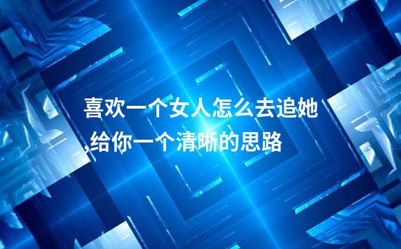 喜欢一个女人怎么去追她,给你一个清晰的思路