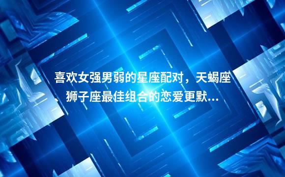 喜欢女强男弱的星座配对，天蝎座、狮子座最佳组合的恋爱更默契