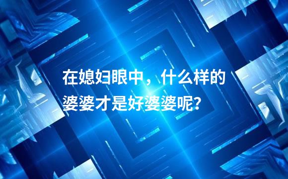 在媳妇眼中，什么样的婆婆才是好婆婆呢？