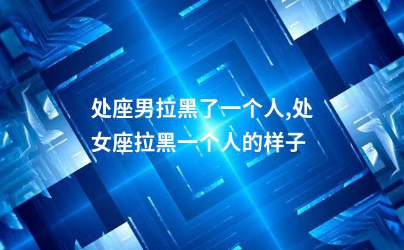 处座男拉黑了一个人,处女座拉黑一个人的样子