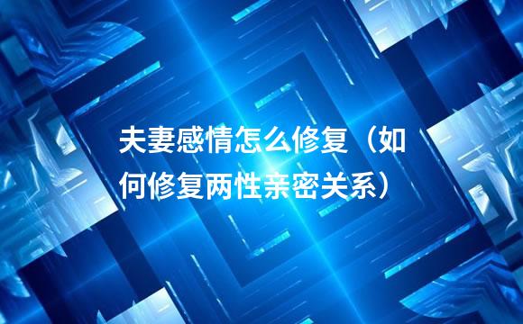 夫妻感情怎么修复（如何修复两性亲密关系）