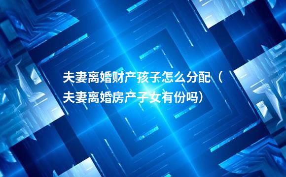 夫妻离婚财产孩子怎么分配（夫妻离婚房产子女有份吗）