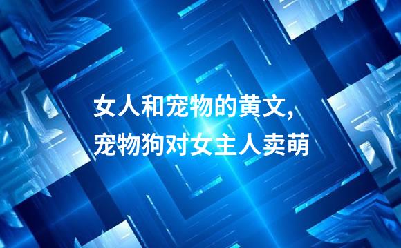 女人和宠物的黄文,宠物狗对女主人卖萌