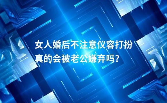 女人婚后不注意仪容打扮真的会被老公嫌弃吗？