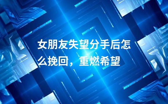 女朋友失望分手后怎么挽回，重燃希望