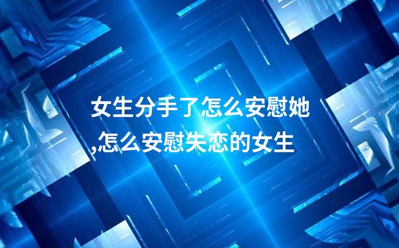 女生分手了怎么安慰她,怎么安慰失恋的女生