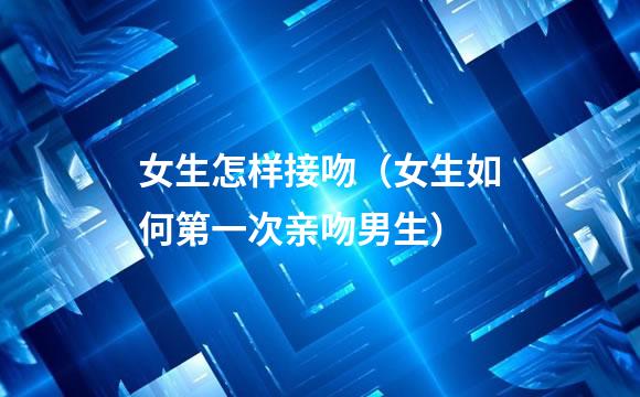 女生怎样接吻（女生如何第一次亲吻男生）