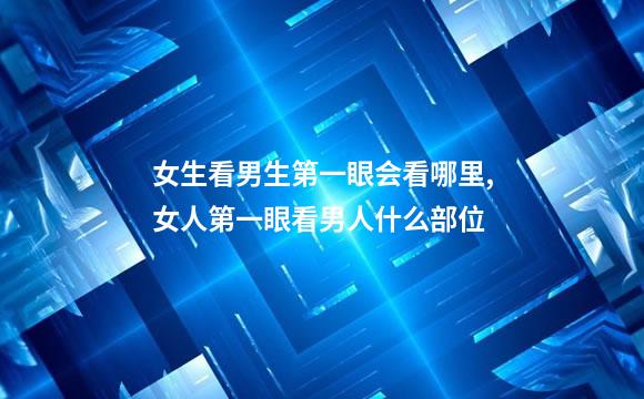 女生看男生第一眼会看哪里,女人第一眼看男人什么部位