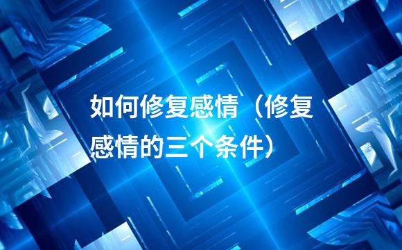 如何修复感情（修复感情的三个条件）