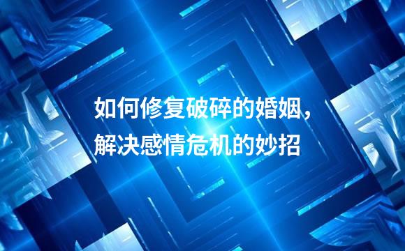 如何修复破碎的婚姻，解决感情危机的妙招