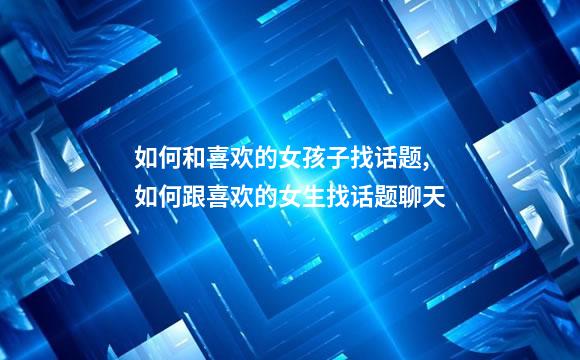 如何和喜欢的女孩子找话题,如何跟喜欢的女生找话题聊天