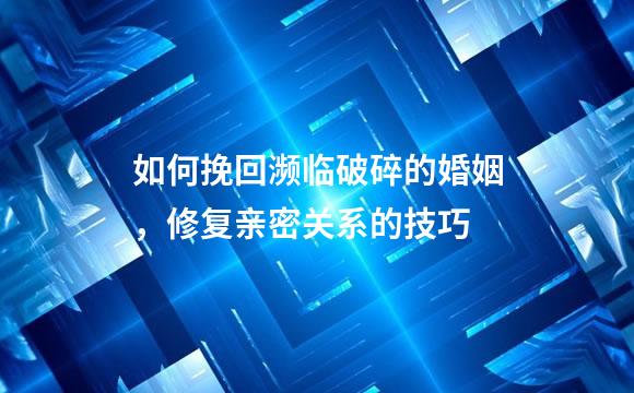 如何挽回濒临破碎的婚姻，修复亲密关系的技巧