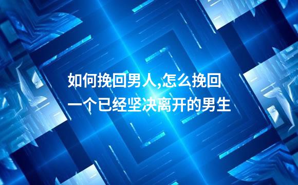 如何挽回男人,怎么挽回一个已经坚决离开的男生