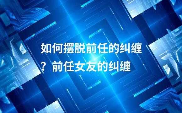 如何摆脱前任的纠缠？前任女友的纠缠