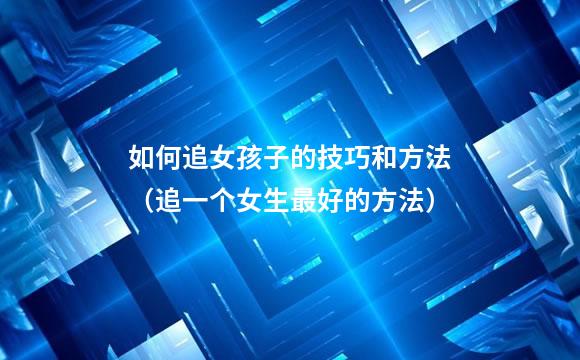 如何追女孩子的技巧和方法（追一个女生最好的方法）