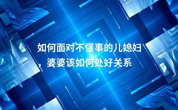 如何面对不懂事的儿媳妇，婆婆该如何处好关系