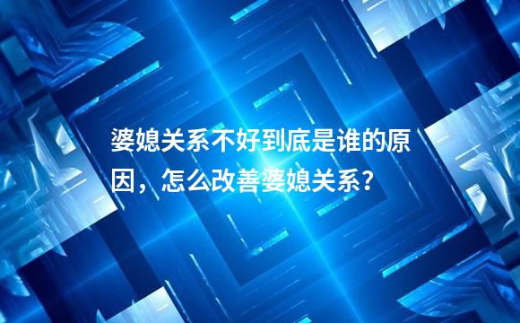 婆媳关系不好到底是谁的原因，怎么改善婆媳关系？