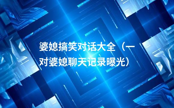 婆媳搞笑对话大全（一对婆媳聊天记录曝光）