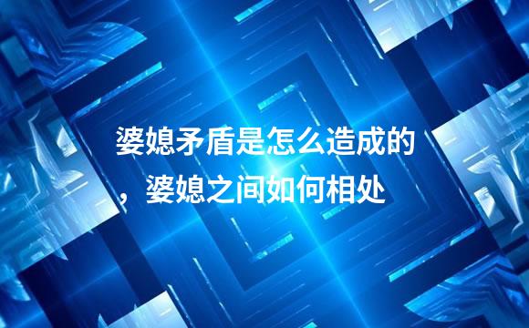 婆媳矛盾是怎么造成的，婆媳之间如何相处