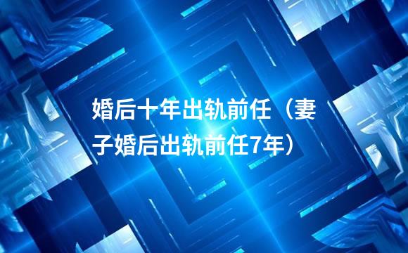 婚后十年出轨前任（妻子婚后出轨前任7年）