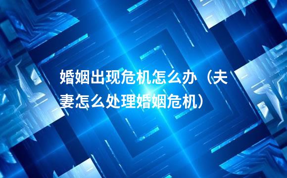 婚姻出现危机怎么办（夫妻怎么处理婚姻危机）