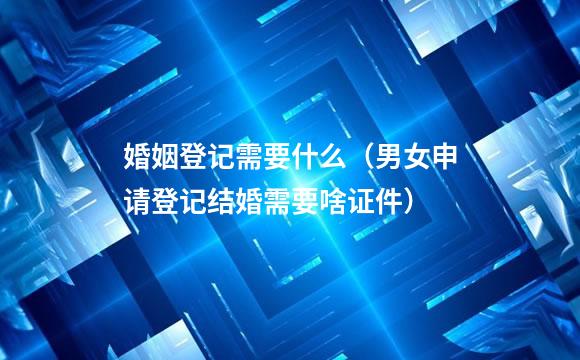 婚姻登记需要什么（男女申请登记结婚需要啥证件）