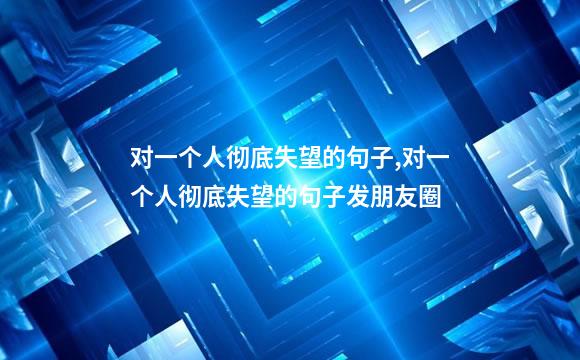 对一个人彻底失望的句子,对一个人彻底失望的句子发朋友圈