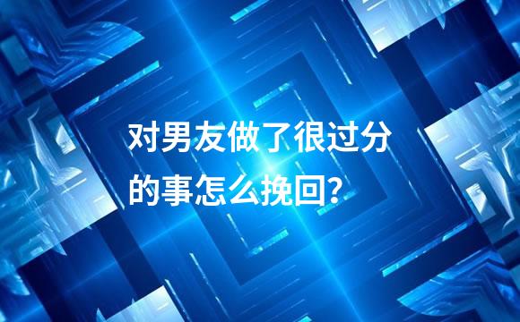 对男友做了很过分的事怎么挽回？