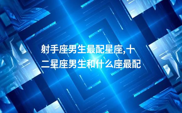 射手座男生最配星座,十二星座男生和什么座最配